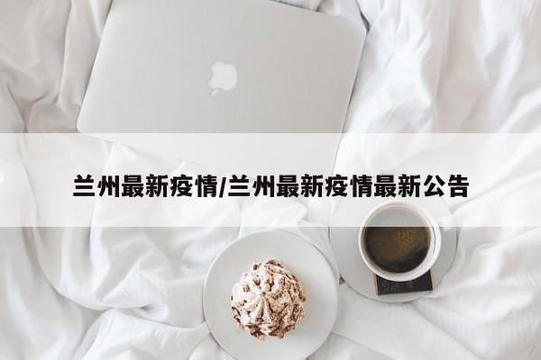 兰州最新疫情/兰州最新疫情最新公告