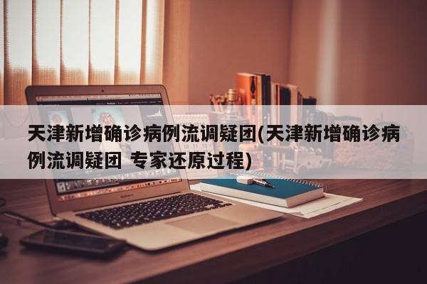 天津新增确诊病例流调疑团(天津新增确诊病例流调疑团 专家还原过程)