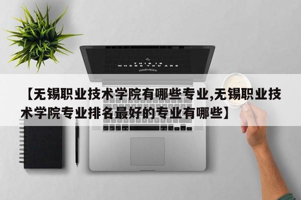 【无锡职业技术学院有哪些专业,无锡职业技术学院专业排名最好的专业有哪些】