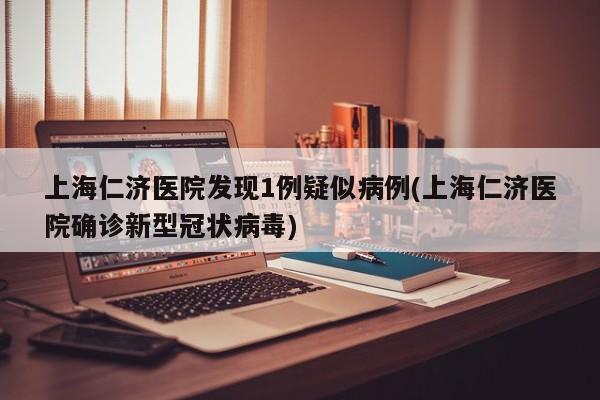 上海仁济医院发现1例疑似病例(上海仁济医院确诊新型冠状病毒)