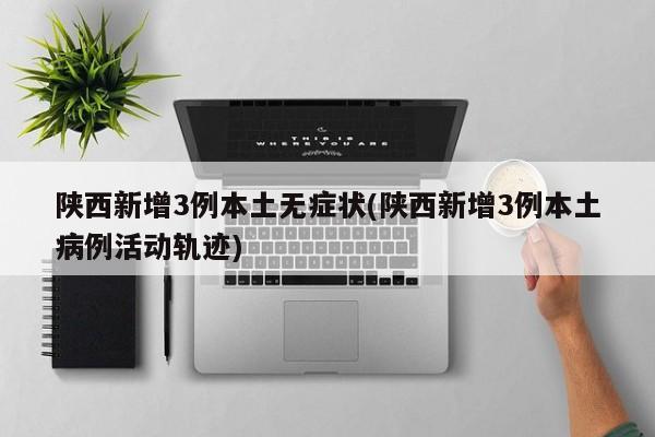 陕西新增3例本土无症状(陕西新增3例本土病例活动轨迹)