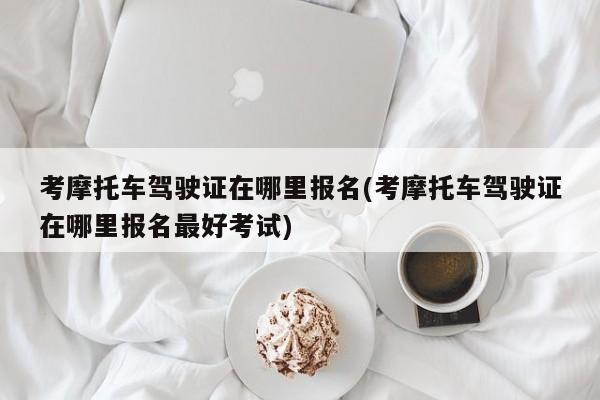 考摩托车驾驶证在哪里报名(考摩托车驾驶证在哪里报名最好考试)