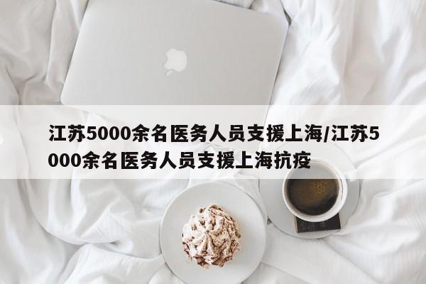 江苏5000余名医务人员支援上海/江苏5000余名医务人员支援上海抗疫