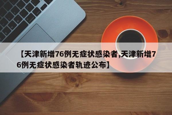 【天津新增76例无症状感染者,天津新增76例无症状感染者轨迹公布】