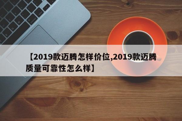 【2019款迈腾怎样价位,2019款迈腾质量可靠性怎么样】
