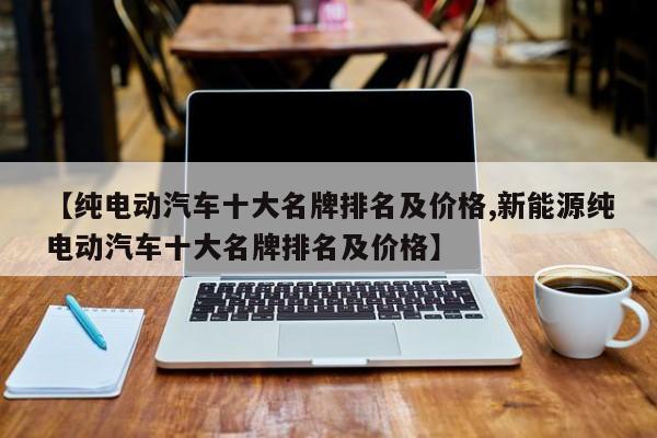 【纯电动汽车十大名牌排名及价格,新能源纯电动汽车十大名牌排名及价格】