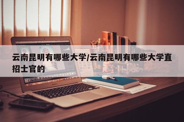 云南昆明有哪些大学/云南昆明有哪些大学直招士官的