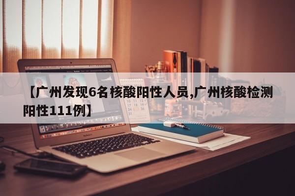 【广州发现6名核酸阳性人员,广州核酸检测阳性111例】