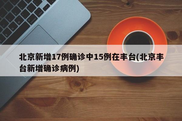 北京新增17例确诊中15例在丰台(北京丰台新增确诊病例)