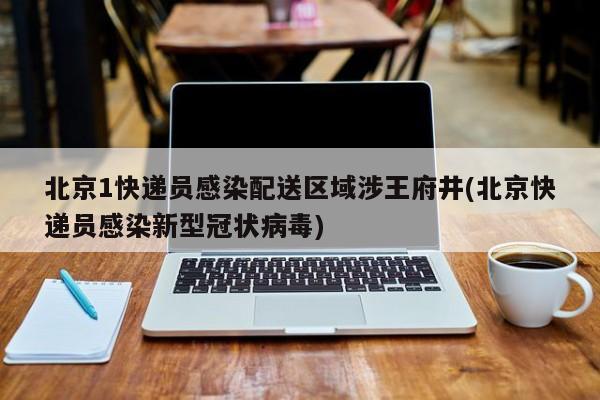 北京1快递员感染配送区域涉王府井(北京快递员感染新型冠状病毒)