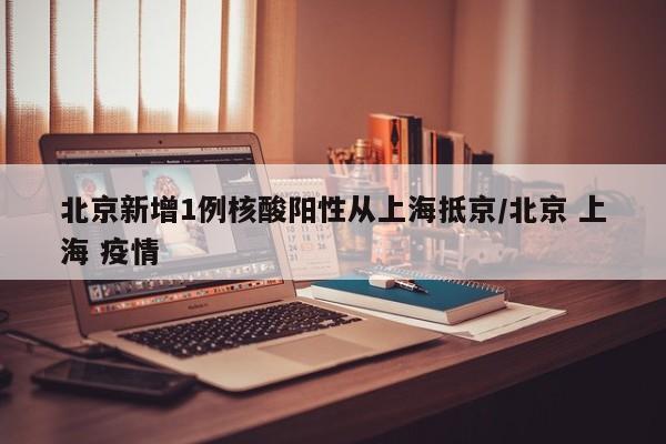 北京新增1例核酸阳性从上海抵京/北京 上海 疫情