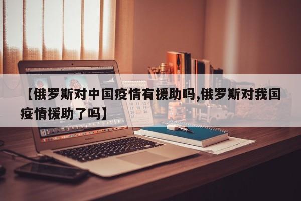 【俄罗斯对中国疫情有援助吗,俄罗斯对我国疫情援助了吗】