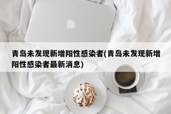 青岛未发现新增阳性感染者(青岛未发现新增阳性感染者最新消息)