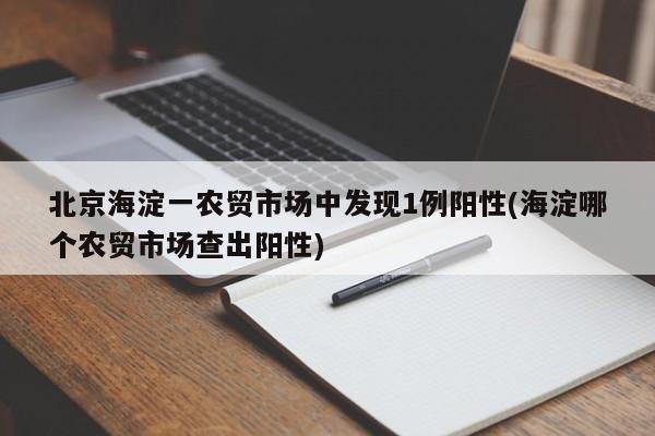 北京海淀一农贸市场中发现1例阳性(海淀哪个农贸市场查出阳性)