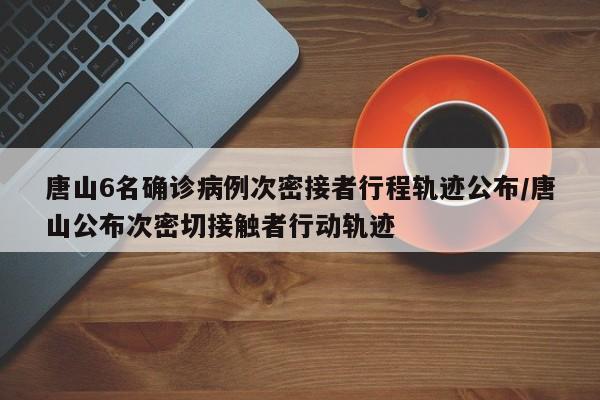 唐山6名确诊病例次密接者行程轨迹公布/唐山公布次密切接触者行动轨迹