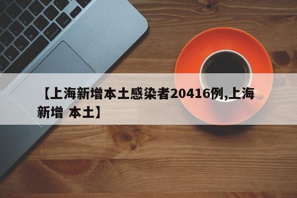 【上海新增本土感染者20416例,上海 新增 本土】
