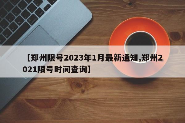 【郑州限号2023年1月最新通知,郑州2021限号时间查询】