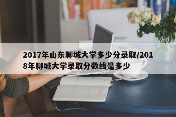 2017年山东聊城大学多少分录取/2018年聊城大学录取分数线是多少