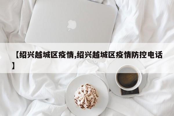 【绍兴越城区疫情,绍兴越城区疫情防控电话】