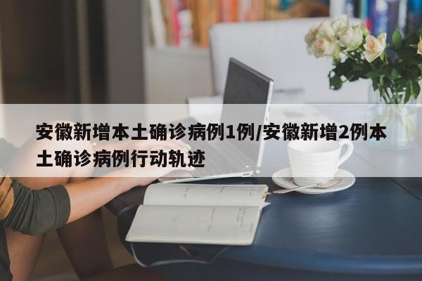 安徽新增本土确诊病例1例/安徽新增2例本土确诊病例行动轨迹