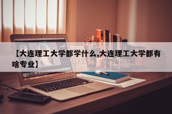 【大连理工大学都学什么,大连理工大学都有啥专业】