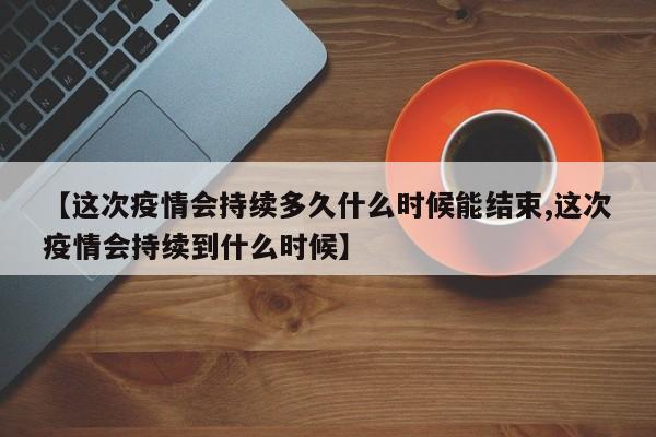 【这次疫情会持续多久什么时候能结束,这次疫情会持续到什么时候】