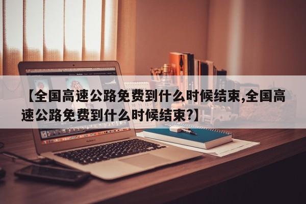 【全国高速公路免费到什么时候结束,全国高速公路免费到什么时候结束?】