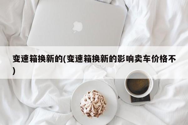 变速箱换新的(变速箱换新的影响卖车价格不)