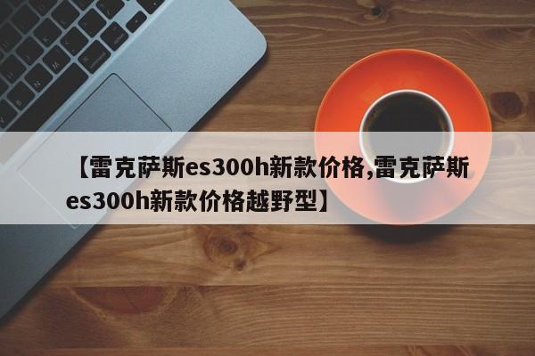 【雷克萨斯es300h新款价格,雷克萨斯es300h新款价格越野型】