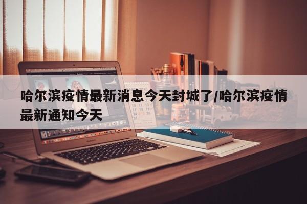 哈尔滨疫情最新消息今天封城了/哈尔滨疫情最新通知今天