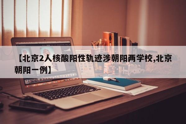 【北京2人核酸阳性轨迹涉朝阳两学校,北京朝阳一例】