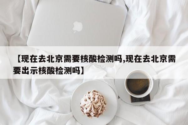【现在去北京需要核酸检测吗,现在去北京需要出示核酸检测吗】