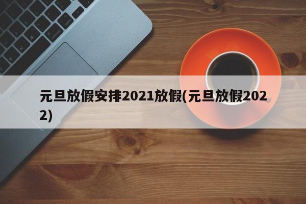 元旦放假安排2021放假(元旦放假2022)