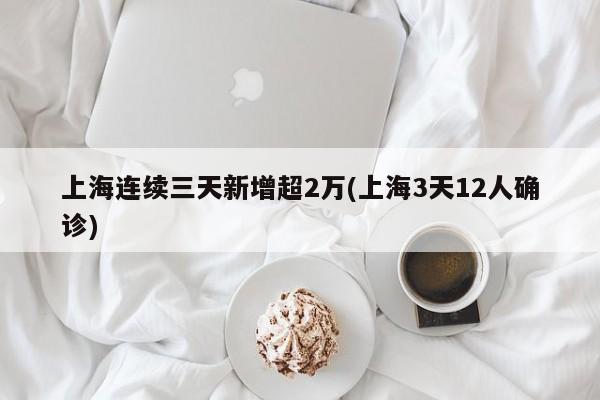 上海连续三天新增超2万(上海3天12人确诊)