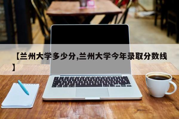 【兰州大学多少分,兰州大学今年录取分数线】