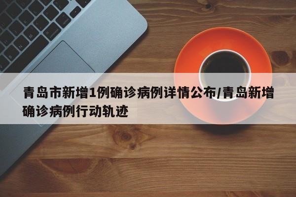 青岛市新增1例确诊病例详情公布/青岛新增确诊病例行动轨迹