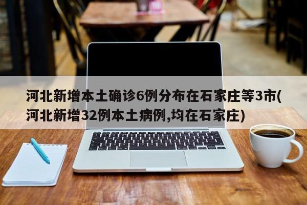 河北新增本土确诊6例分布在石家庄等3市(河北新增32例本土病例,均在石家庄)