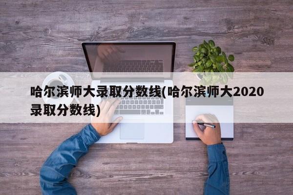 哈尔滨师大录取分数线(哈尔滨师大2020录取分数线)