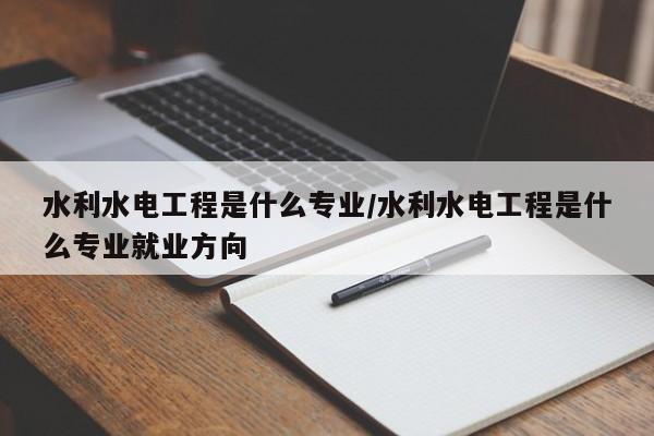水利水电工程是什么专业/水利水电工程是什么专业就业方向