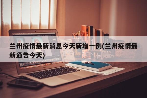 兰州疫情最新消息今天新增一例(兰州疫情最新通告今天)