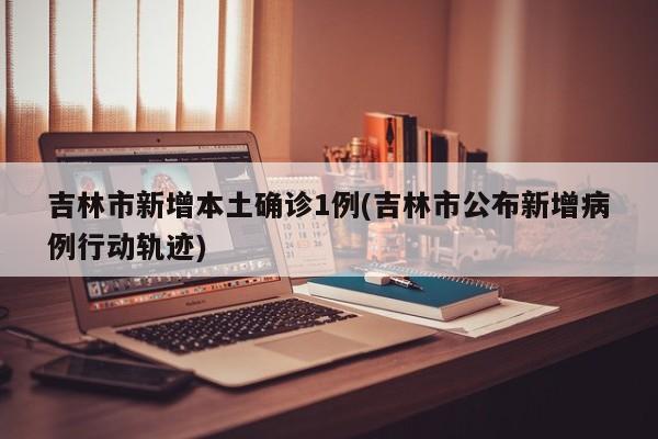 吉林市新增本土确诊1例(吉林市公布新增病例行动轨迹)