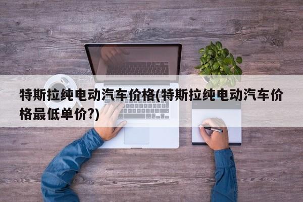 特斯拉纯电动汽车价格(特斯拉纯电动汽车价格最低单价?)