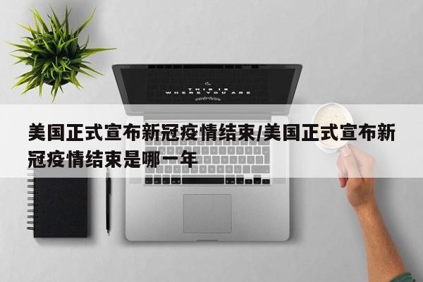美国正式宣布新冠疫情结束/美国正式宣布新冠疫情结束是哪一年