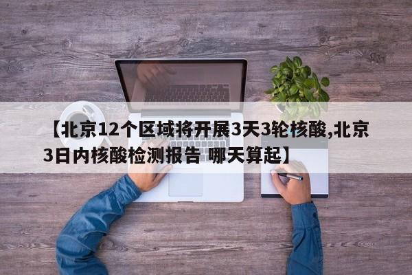 【北京12个区域将开展3天3轮核酸,北京3日内核酸检测报告 哪天算起】