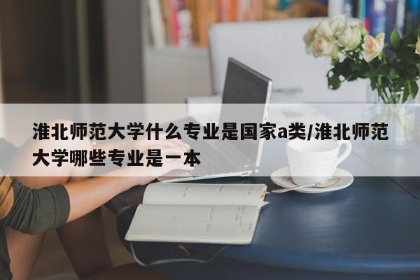 淮北师范大学什么专业是国家a类/淮北师范大学哪些专业是一本