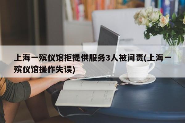 上海一殡仪馆拒提供服务3人被问责(上海一殡仪馆操作失误)