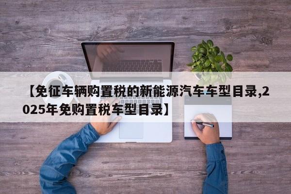 【免征车辆购置税的新能源汽车车型目录,2025年免购置税车型目录】