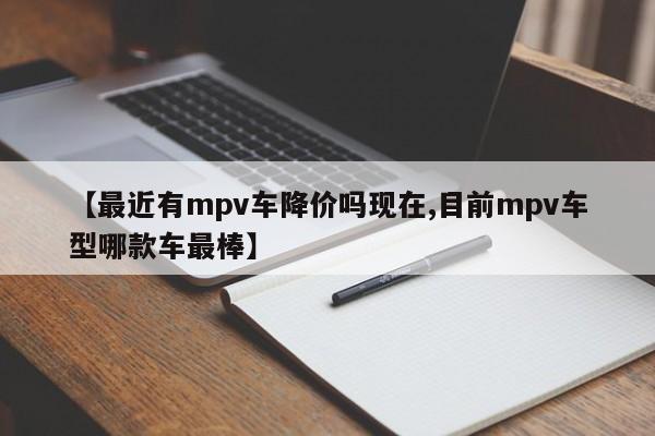 【最近有mpv车降价吗现在,目前mpv车型哪款车最棒】
