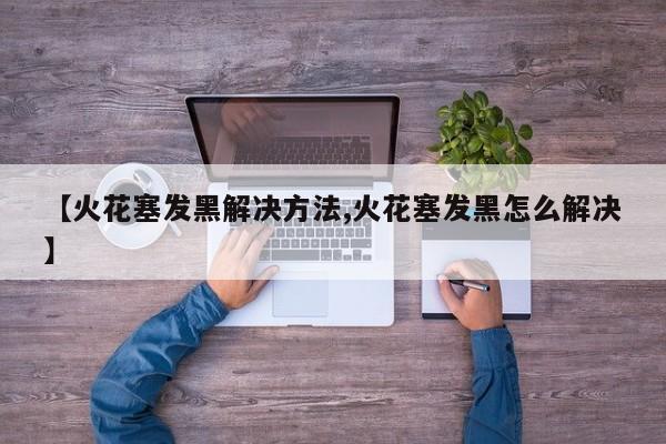 【火花塞发黑解决方法,火花塞发黑怎么解决】