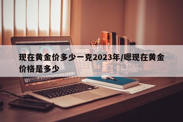 现在黄金价多少一克2023年/嗯现在黄金价格是多少